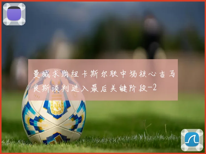 曼城求购纽卡斯尔联中场核心吉马良斯谈判进入最后关键阶段