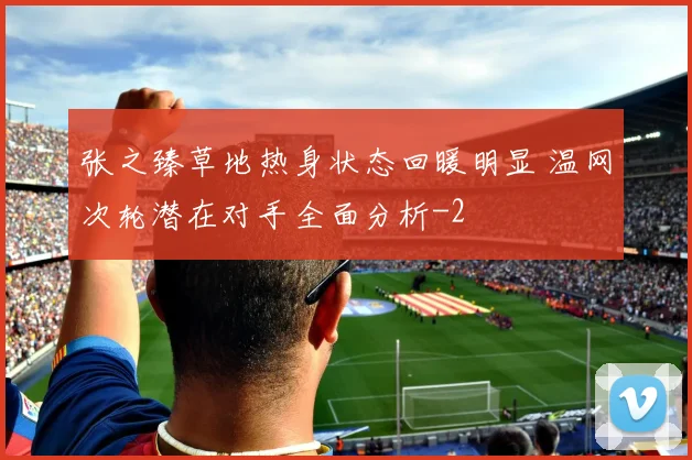 张之臻草地热身状态回暖明显 温网次轮潜在对手全面分析