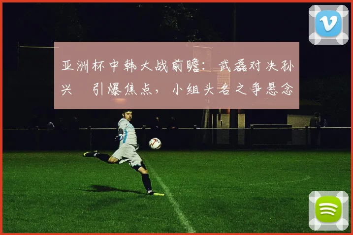 亚洲杯中韩大战前瞻：武磊对决孙兴慜引爆焦点，小组头名之争悬念重重