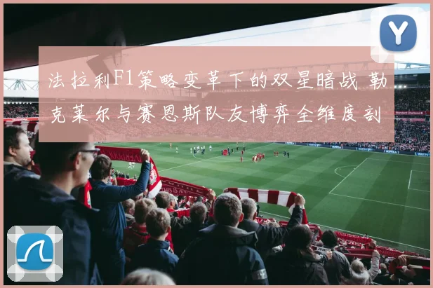 法拉利F1策略变革下的双星暗战 勒克莱尔与赛恩斯队友博弈全维度剖析