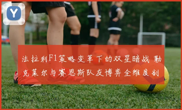 法拉利F1策略变革下的双星暗战 勒克莱尔与赛恩斯队友博弈全维度剖析