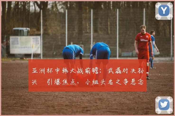 亚洲杯中韩大战前瞻:武磊对决孙兴慜引爆焦点,小组头名之争悬念重重