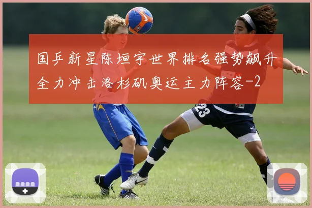 国乒新星陈垣宇世界排名强势飙升全力冲击洛杉矶奥运主力阵容