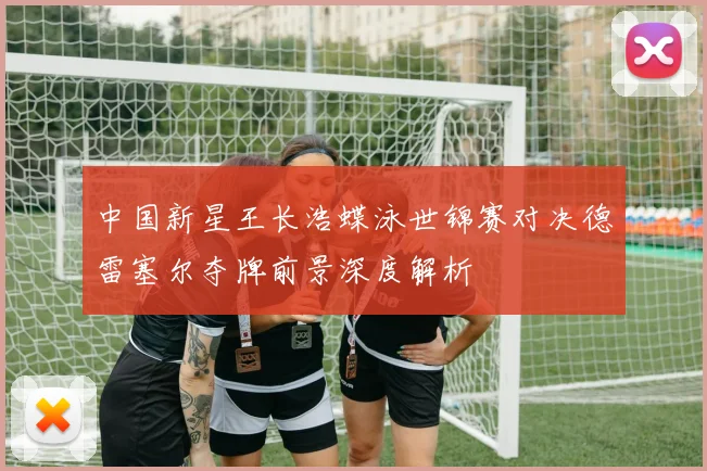 中国新星王长浩蝶泳世锦赛对决德雷塞尔夺牌前景深度解析