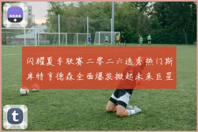闪耀夏季联赛二零二六选秀热门斯库特亨德森全面爆发掀起未来巨星风暴