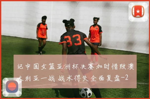 记中国女篮亚洲杯决赛加时惜败澳大利亚一战 战术得失全面复盘