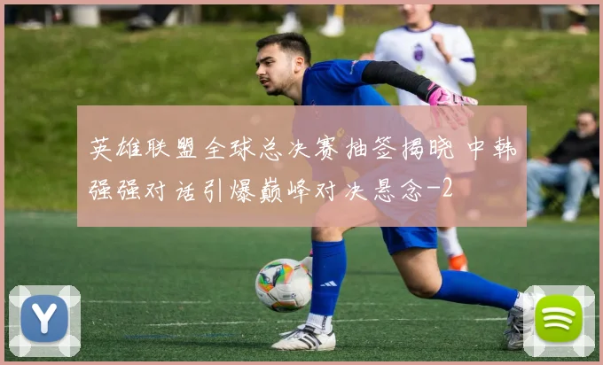 英雄联盟全球总决赛抽签揭晓 中韩强强对话引爆巅峰对决悬念