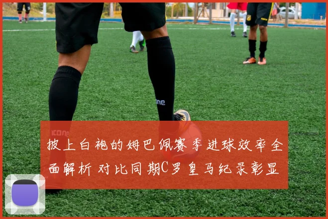披上白袍的姆巴佩赛季进球效率全面解析 对比同期C罗皇马纪录彰显时代传承