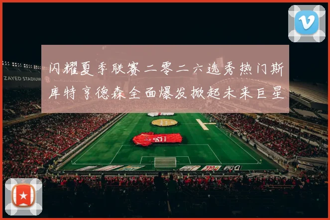 闪耀夏季联赛二零二六选秀热门斯库特亨德森全面爆发掀起未来巨星风暴