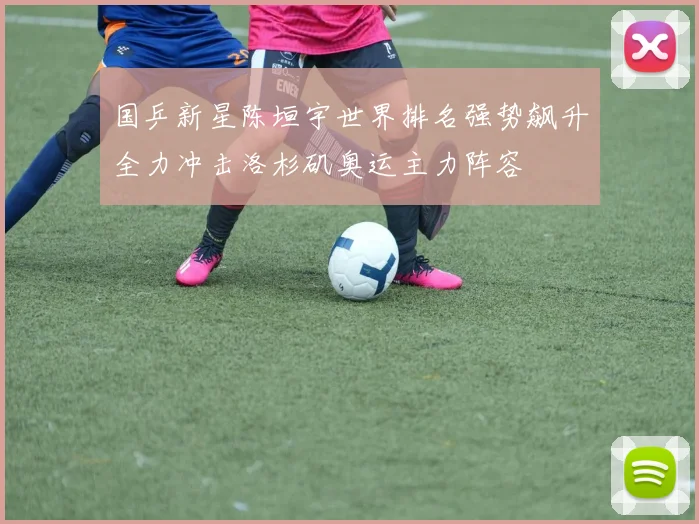 国乒新星陈垣宇世界排名强势飙升全力冲击洛杉矶奥运主力阵容